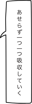 あせらず一つ一つ吸収していく