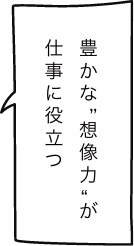 豊かな“想像力“が仕事に役立つ
